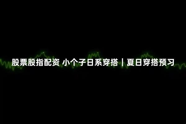 股票股指配资 小个子日系穿搭｜夏日穿搭预习