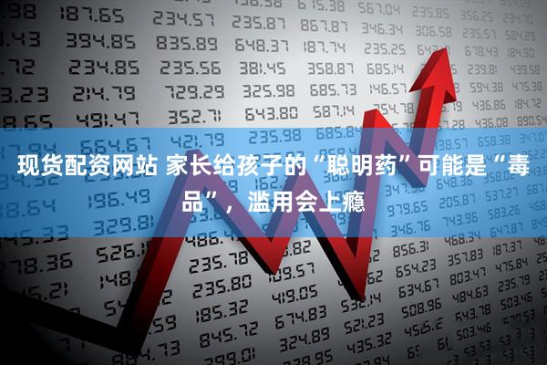 现货配资网站 家长给孩子的“聪明药”可能是“毒品”，滥用会上瘾