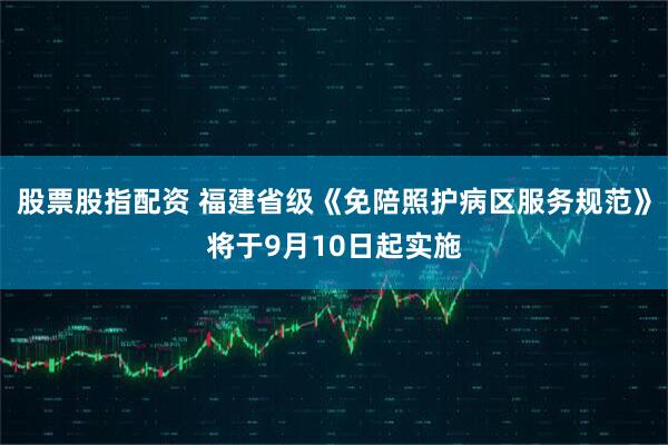股票股指配资 福建省级《免陪照护病区服务规范》将于9月10日起实施