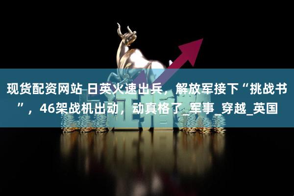 现货配资网站 日英火速出兵，解放军接下“挑战书”，46架战机出动，动真格了_军事_穿越_英国