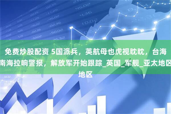 免费炒股配资 5国派兵，英航母也虎视眈眈，台海南海拉响警报，解放军开始跟踪_英国_军舰_亚太地区