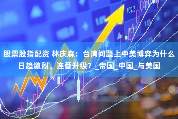 股票股指配资 林庆森：台湾问题上中美博弈为什么日趋激烈、连番升级？_帝国_中国_与美国