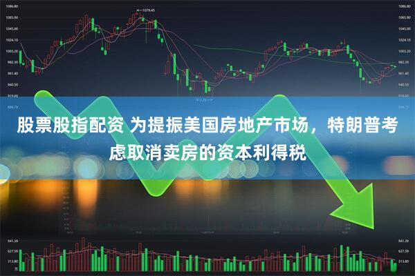 股票股指配资 为提振美国房地产市场，特朗普考虑取消卖房的资本利得税