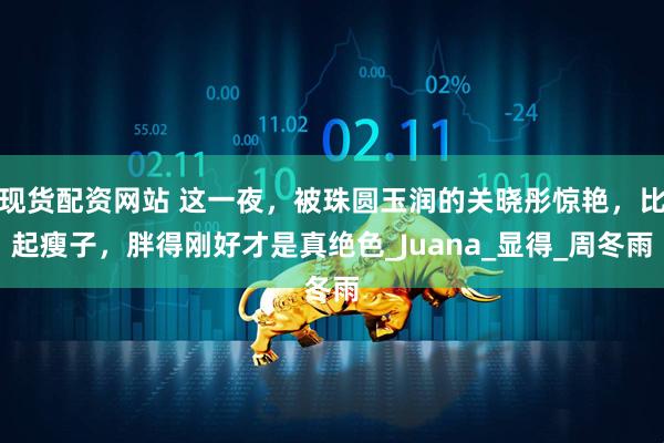 现货配资网站 这一夜，被珠圆玉润的关晓彤惊艳，比起瘦子，胖得刚好才是真绝色_Juana_显得_周冬雨
