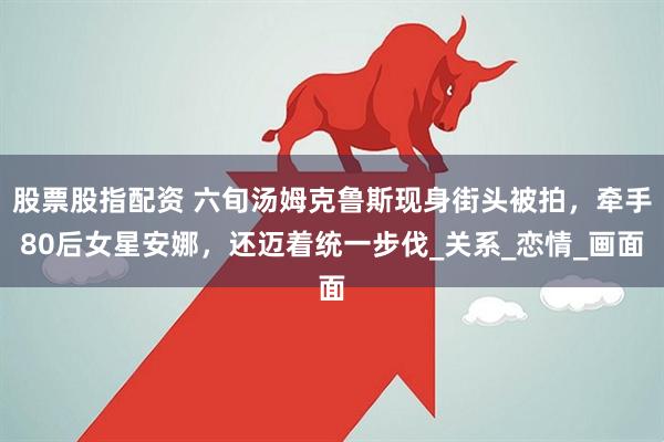 股票股指配资 六旬汤姆克鲁斯现身街头被拍，牵手80后女星安娜，还迈着统一步伐_关系_恋情_画面