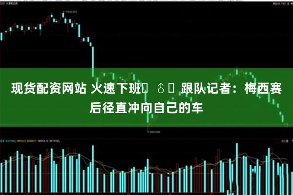 现货配资网站 火速下班‍♂️跟队记者：梅西赛后径直冲向自己的车