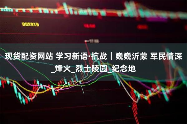 现货配资网站 学习新语·抗战｜巍巍沂蒙 军民情深_烽火_烈士陵园_纪念地