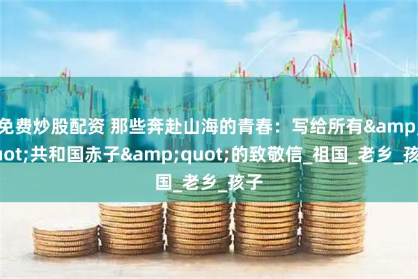 免费炒股配资 那些奔赴山海的青春：写给所有&quot;共和国赤子&quot;的致敬信_祖国_老乡_孩子