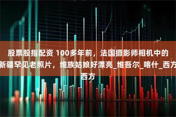 股票股指配资 100多年前，法国摄影师相机中的新疆罕见老照片，维族姑娘好漂亮_维吾尔_喀什_西方