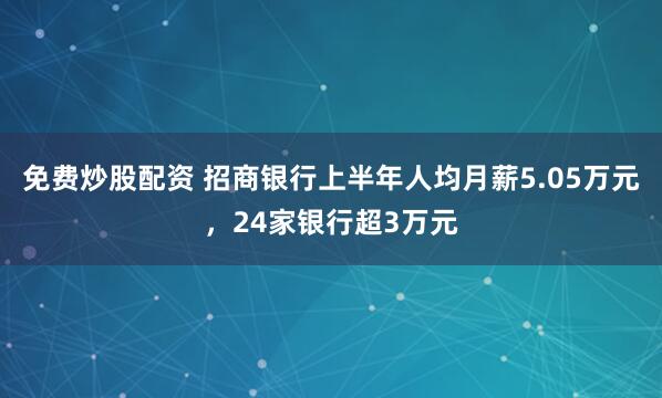 免费炒股配资 招商银行上半年人均月薪5.05万元，24家银行超3万元
