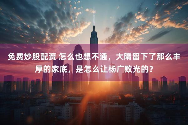 免费炒股配资 怎么也想不通，大隋留下了那么丰厚的家底，是怎么让杨广败光的？