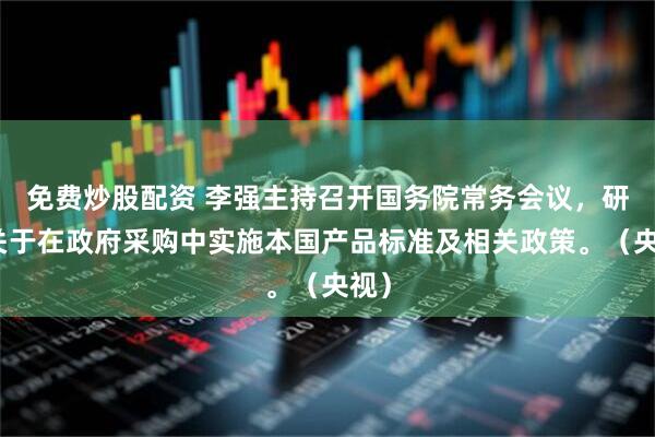 免费炒股配资 李强主持召开国务院常务会议，研究关于在政府采购中实施本国产品标准及相关政策。（央视）