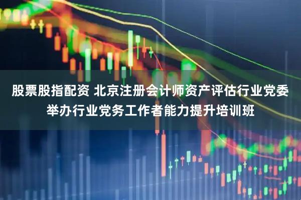 股票股指配资 北京注册会计师资产评估行业党委举办行业党务工作者能力提升培训班