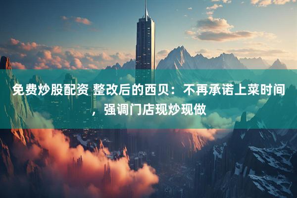 免费炒股配资 整改后的西贝：不再承诺上菜时间，强调门店现炒现做