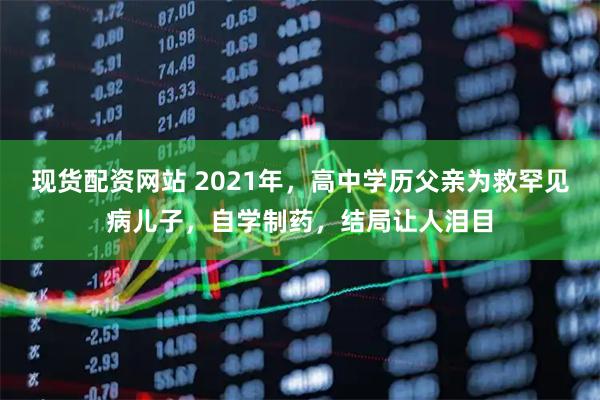 现货配资网站 2021年，高中学历父亲为救罕见病儿子，自学制药，结局让人泪目