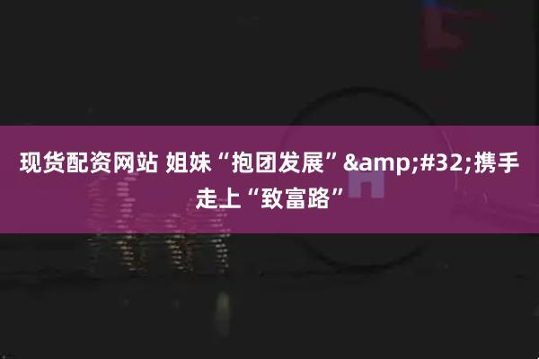 现货配资网站 姐妹“抱团发展”&#32;携手走上“致富路”