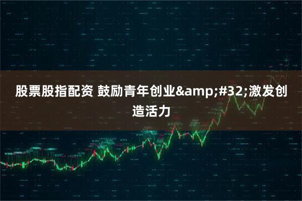 股票股指配资 鼓励青年创业&#32;激发创造活力