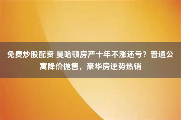 免费炒股配资 曼哈顿房产十年不涨还亏？普通公寓降价抛售，豪华房逆势热销