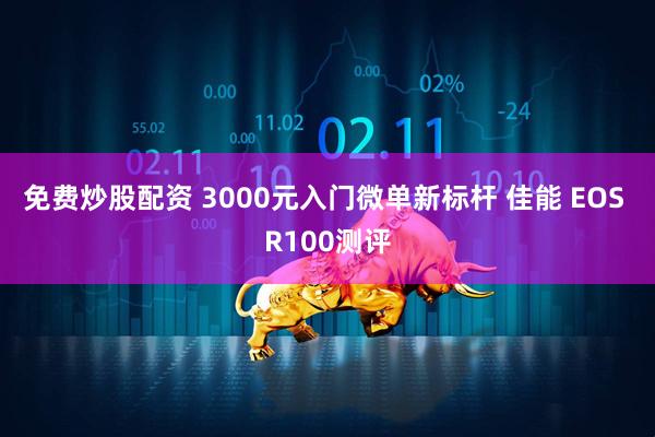 免费炒股配资 3000元入门微单新标杆 佳能 EOS R100测评