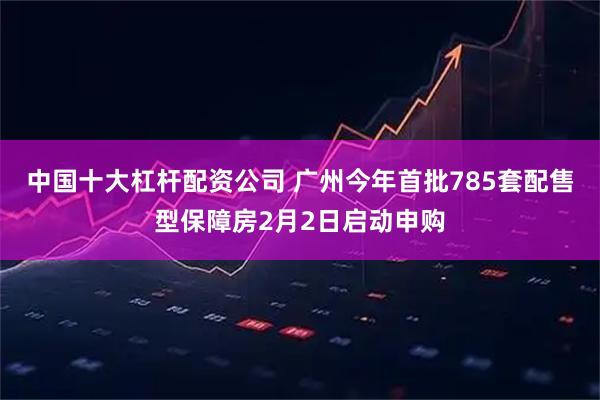 中国十大杠杆配资公司 广州今年首批785套配售型保障房2月2日启动申购