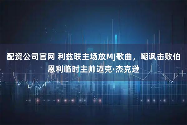 配资公司官网 利兹联主场放MJ歌曲，嘲讽击败伯恩利临时主帅迈克·杰克逊