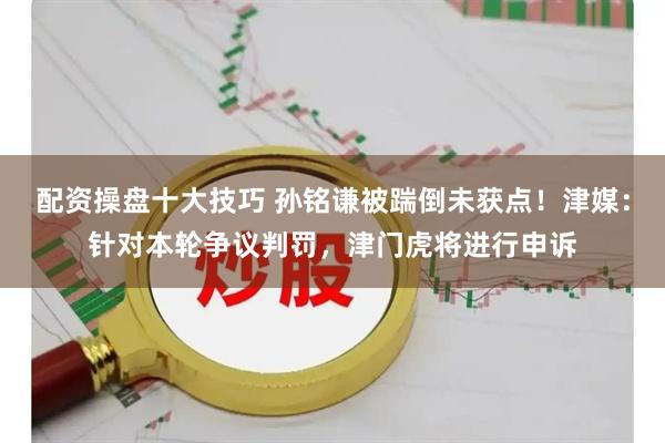 配资操盘十大技巧 孙铭谦被踹倒未获点！津媒：针对本轮争议判罚，津门虎将进行申诉