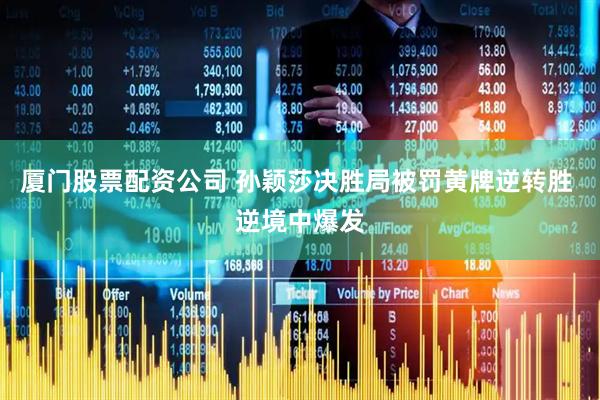 厦门股票配资公司 孙颖莎决胜局被罚黄牌逆转胜 逆境中爆发