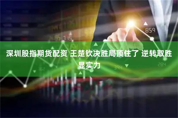 深圳股指期货配资 王楚钦决胜局顶住了 逆转取胜显实力