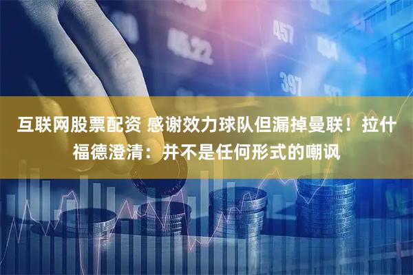 互联网股票配资 感谢效力球队但漏掉曼联！拉什福德澄清：并不是任何形式的嘲讽