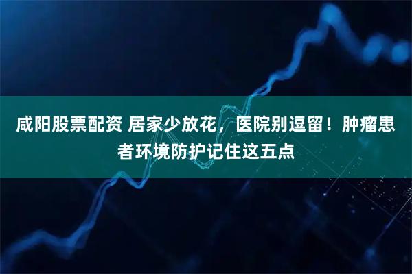 咸阳股票配资 居家少放花，医院别逗留！肿瘤患者环境防护记住这五点