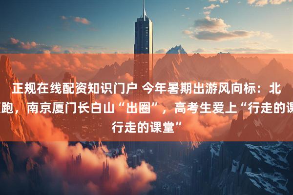 正规在线配资知识门户 今年暑期出游风向标：北欧领跑，南京厦门长白山“出圈”，高考生爱上“行走的课堂”