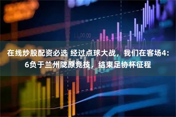 在线炒股配资必选 经过点球大战，我们在客场4:6负于兰州陇原竞技，结束足协杯征程
